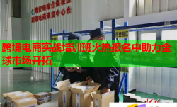 跨境电商实战培训班火热报名中助力全球市场开拓