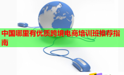中国哪里有优质跨境电商培训班推荐指南