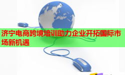 济宁电商跨境培训助力企业开拓国际市场新机遇