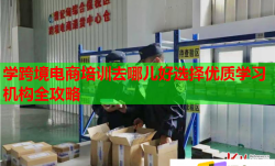 学跨境电商培训去哪儿好选择优质学习机构全攻略