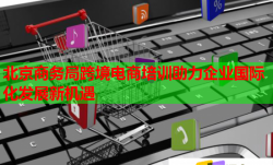 北京商务局跨境电商培训助力企业国际化发展新机遇
