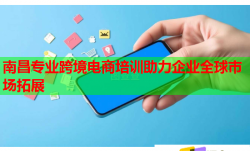 南昌专业跨境电商培训助力企业全球市场拓展
