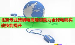 北京专业跨境电商培训助力全球电商实战技能提升