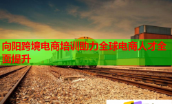 向阳跨境电商培训助力全球电商人才全面提升