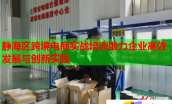 静海区跨境电商实战培训助力企业高效发展与创新实践