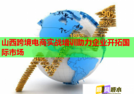 山西跨境电商实战培训助力企业开拓国际市场