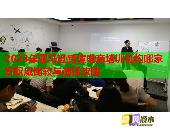 2023年亚马逊跨境电商培训机构哪家好权威比较与选择攻略  第1张